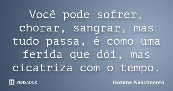 Você pode sofrer, chorar, sangrar, mas tudo passa, é como uma ferida que dói, mas cicatriza com o tempo.... Frase de Hozana Nascimento.