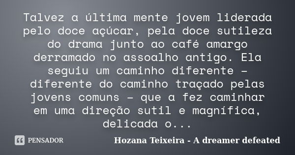 Talvez a última mente jovem liderada pelo doce açúcar, pela doce sutileza do drama junto ao café amargo derramado no assoalho antigo. Ela seguiu um caminho dife... Frase de Hozana Teixeira - A dreamer defeated.