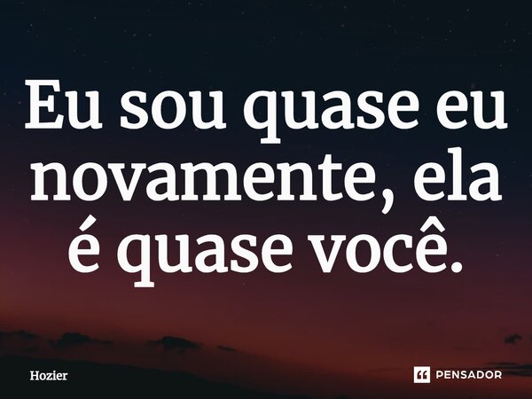 ⁠Eu sou quase eu novamente, ela é quase você.... Frase de Hozier.