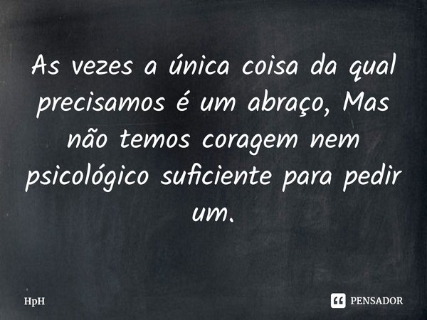 ⁠As vezes a única coisa da qual precisamos é um abraço, Mas não temos coragem nem psicológico suficiente para pedir um.... Frase de HpH.