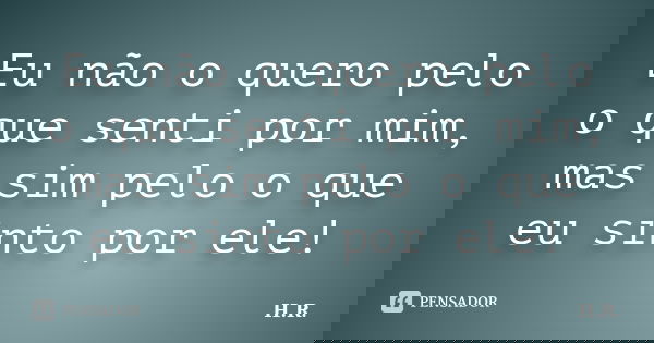 Eu não o quero pelo o que senti por mim, mas sim pelo o que eu sinto por ele!... Frase de H.R.