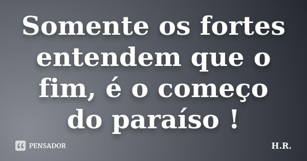 Somente os fortes entendem que o fim, é o começo do paraíso !... Frase de H.R.