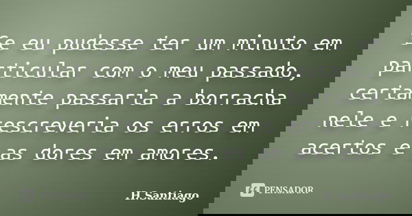 Se eu pudesse ter um minuto em particular com o meu passado, certamente passaria a borracha nele e rescreveria os erros em acertos e as dores em amores.... Frase de H.Santiago.