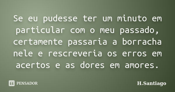 Se eu pudesse ter um minuto em particular com o meu passado, certamente passaria a borracha nele e rescreveria os erros em acertos e as dores em amores.... Frase de H.Santiago.