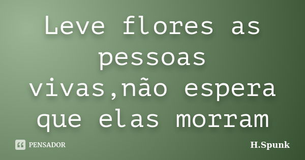 Leve flores as pessoas vivas,não espera que elas morram... Frase de H.Spunk.