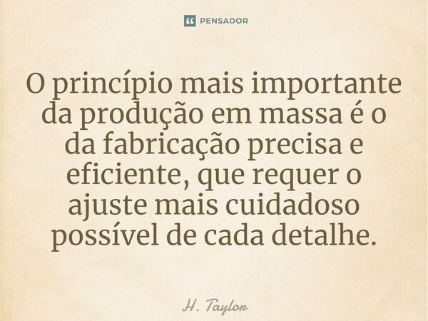 O princípio mais importante da produção em massa é o da fabricação precisa e eficiente, que requer o ajuste mais cuidadoso possível de cada detalhe.... Frase de H. Taylor.