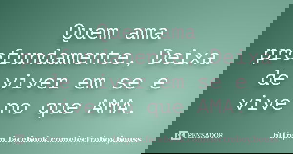 Quem ama profundamente, Deixa de viver em se e vive no que AMA.... Frase de http:m.facebook.comelectroboy.bouss.