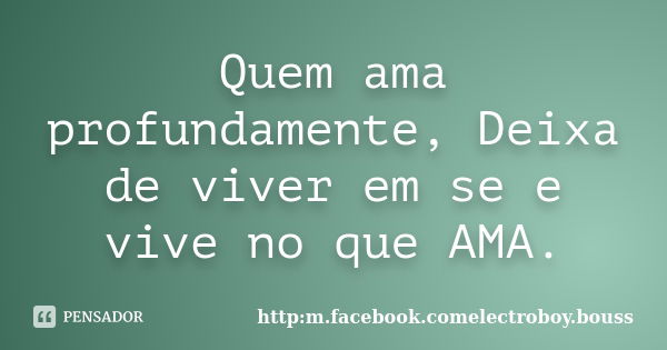 Quem ama profundamente, Deixa de viver em se e vive no que AMA.... Frase de http:m.facebook.comelectroboy.bouss.