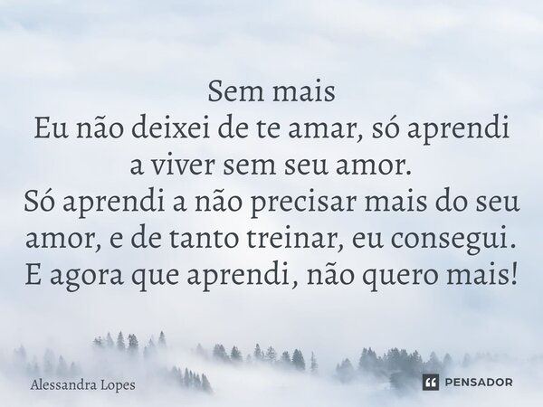 Sem mais Eu não deixei de te amar, só aprendi a viver sem seu amor. Só aprendi a não precisar mais do seu amor, e de tanto treinar, eu consegui. E agora que apr... Frase de Alessandra Lopes.