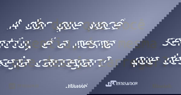 A dor que você sentiu, é a mesma que deseja carregar?... Frase de Huaioh.