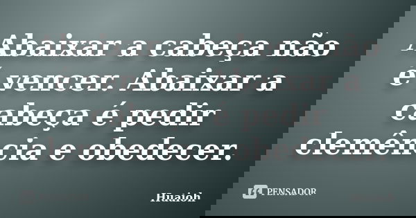 Abaixar a cabeça não é vencer. Abaixar a cabeça é pedir clemência e obedecer.... Frase de Huaioh.
