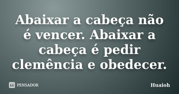 Abaixar a cabeça não é vencer. Abaixar a cabeça é pedir clemência e obedecer.... Frase de Huaioh.