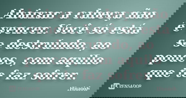 Abaixar a cabeça não é vencer. Você só está se destruindo, ao poucos, com aquilo que te faz sofrer.... Frase de Huaioh.