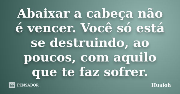 Abaixar a cabeça não é vencer. Você só está se destruindo, ao poucos, com aquilo que te faz sofrer.... Frase de Huaioh.