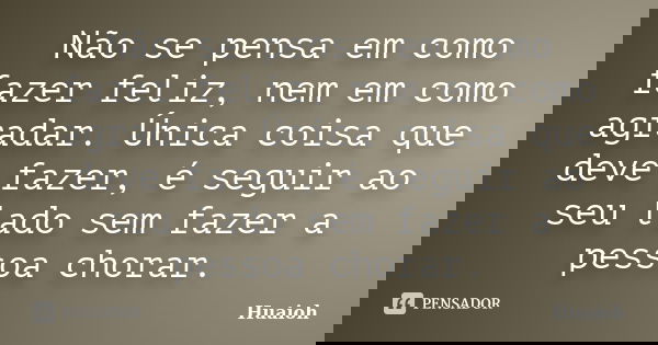 Não se pensa em como fazer feliz, nem em como agradar. Única coisa que deve fazer, é seguir ao seu lado sem fazer a pessoa chorar.... Frase de Huaioh.