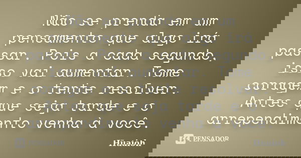 Não se prenda em um pensamento que algo irá passar. Pois a cada segundo, isso vai aumentar. Tome coragem e o tente resolver. Antes que seja tarde e o arrependim... Frase de Huaioh.