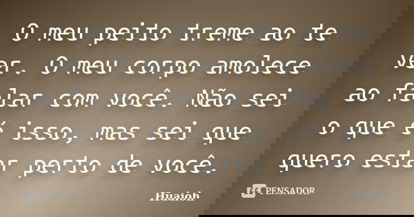 O meu peito treme ao te ver. O meu corpo amolece ao falar com você. Não sei o que é isso, mas sei que quero estar perto de você.... Frase de Huaioh.