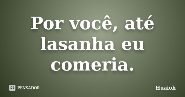 Por você, até lasanha eu comeria.... Frase de Huaioh.