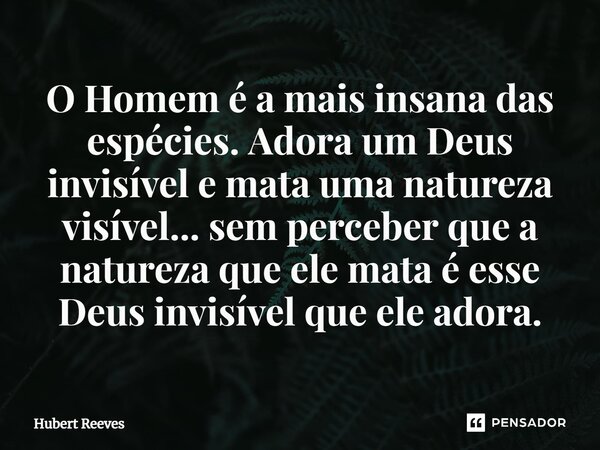⁠O Homem é a mais insana das espécies. Adora um Deus invisível e mata uma natureza visível... sem perceber que a natureza que ele mata é esse Deus invisível que... Frase de Hubert Reeves.