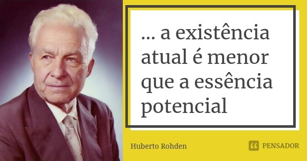 ... a existência atual é menor que a essência potencial... Frase de Huberto Rohden.