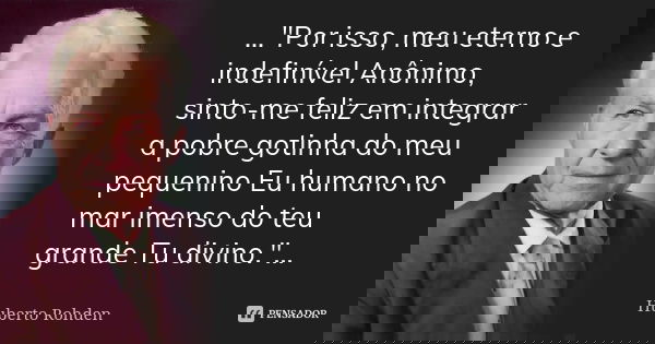 ..."Por isso, meu eterno e indefinível Anônimo, sinto-me feliz em integrar a pobre gotinha do meu pequenino Eu humano no mar imenso do teu grande Tu divino... Frase de (Huberto Rohden).