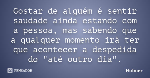 Gostar de alguém é sentir saudade ainda estando com a pessoa, mas sabendo que a qualquer momento irá ter que acontecer a despedida do "até outro dia".... Frase de Hubner.