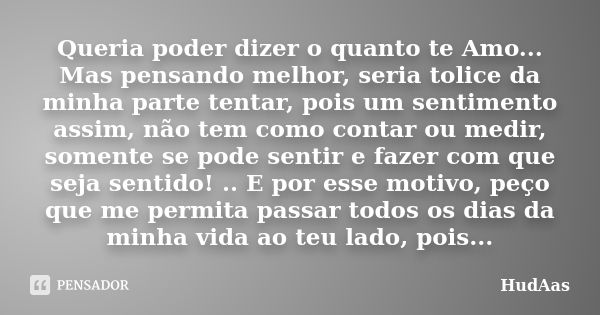 Queria poder dizer o quanto te Amo... Mas pensando melhor, seria tolice da minha parte tentar, pois um sentimento assim, não tem como contar ou medir, somente s... Frase de HudAas.