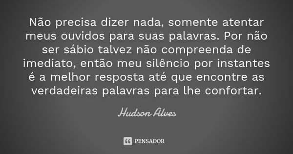 Não precisa dizer nada, somente atentar meus ouvidos para suas palavras. Por não ser sábio talvez não compreenda de imediato, então meu silêncio por instantes é... Frase de Hudson Alves.