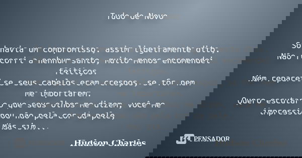 Tudo de Novo Só havia um compromisso, assim ligeiramente dito, Não recorri a nenhum santo, muito menos encomendei feitiços. Nem reparei se seus cabelos eram cre... Frase de Hudson Charles.