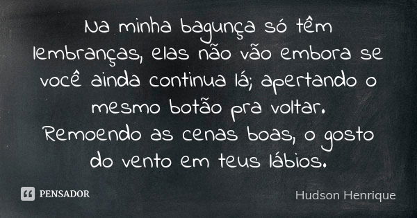 Na minha bagunça só têm lembranças, elas não vão embora se você ainda continua lá; apertando o mesmo botão pra voltar. Remoendo as cenas boas, o gosto do vento ... Frase de Hudson Henrique.