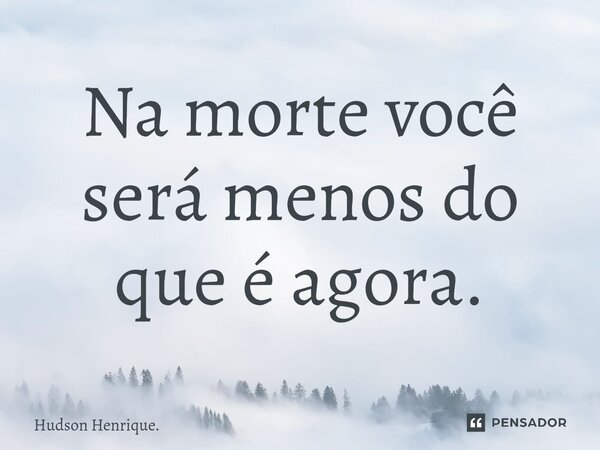 ⁠Na morte você será menos do que é agora.... Frase de Hudson Henrique..