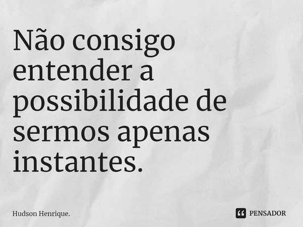 Não consigo entender a possibilidade de sermos apenas instantes.... Frase de Hudson Henrique..