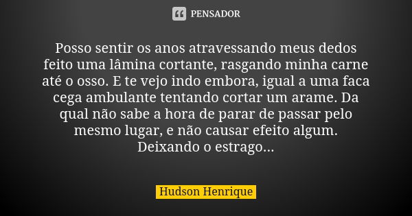 Posso sentir os anos atravessando meus dedos feito uma lâmina cortante, rasgando minha carne até o osso. E te vejo indo embora, igual a uma faca cega ambulante ... Frase de Hudson Henrique.