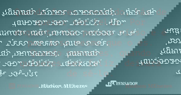 Quando fores crescido, hás de querer ser feliz. Por enquanto não pensas nisso e é por isso mesmo que o és. Quando pensares, quando quiseres ser feliz, deixará d... Frase de Hudson Menezes.