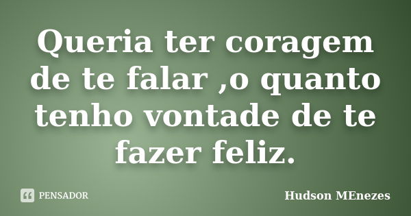 Queria ter coragem de te falar ,o quanto tenho vontade de te fazer feliz.... Frase de Hudson Menezes.