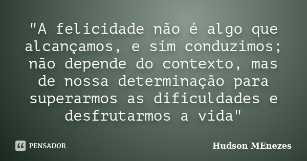 "A felicidade não é algo que alcançamos, e sim conduzimos; não depende do contexto, mas de nossa determinação para superarmos as dificuldades e desfrutarmo... Frase de Hudson Menezes.