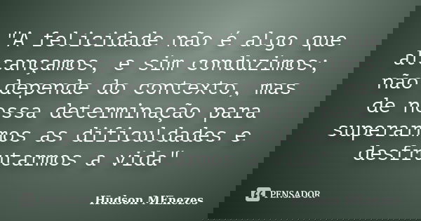 "A felicidade não é algo que alcançamos, e sim conduzimos; não depende do contexto, mas de nossa determinação para superarmos as dificuldades e desfrutarmo... Frase de Hudson Menezes.