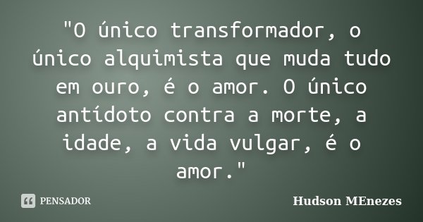 "O único transformador, o único alquimista que muda tudo em ouro, é o amor. O único antídoto contra a morte, a idade, a vida vulgar, é o amor."... Frase de Hudson Menezes.
