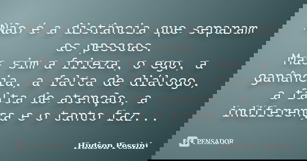 Não é a distância que separam as pessoas. Mas sim a frieza, o ego, a ganância, a falta de diálogo, a falta de atenção, a indiferença e o tanto faz...... Frase de Hudson Pessini.