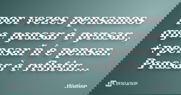 por vezes pensamos que pensar è pensar, +pensar ñ è pensar. Pensar è refletir...... Frase de Hudson.