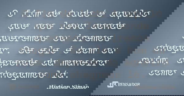 O fim de tudo é aquilo que nos leva aonde queremos ou iremos chegar. Se ele é bom ou ruim, depende da maneira como chegamos lá.... Frase de Hudson Simão.