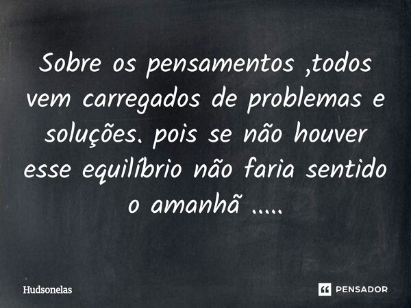 Sobre os pensamentos ,todos vem carregados de problemas e soluções. pois ⁠se não houver esse equilíbrio não faria sentido o amanhã ........ Frase de Hudsonelas.