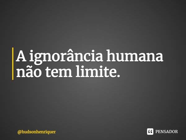 ⁠A ignorância humana não tem limite.... Frase de hudsonhenriquer.