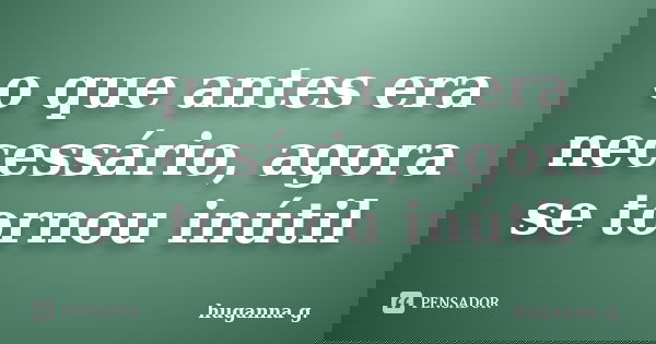 o que antes era necessário, agora se tornou inútil... Frase de huganna g..