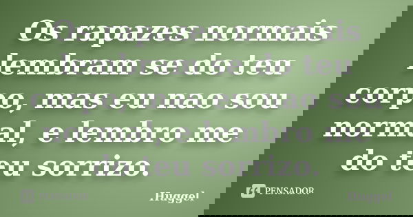 Os rapazes normais lembram se do teu corpo, mas eu nao sou normal, e lembro me do teu sorrizo.... Frase de Huggel.