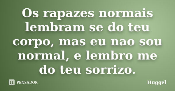 Os rapazes normais lembram se do teu corpo, mas eu nao sou normal, e lembro me do teu sorrizo.... Frase de Huggel.