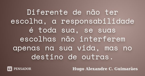 Diferente de não ter escolha, a responsabilidade é toda sua, se suas escolhas não interferem apenas na sua vida, mas no destino de outras.... Frase de Hugo Alexandre C. Guimarães.