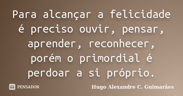 Para alcançar a felicidade é preciso ouvir, pensar, aprender, reconhecer, porém o primordial é perdoar a si próprio.... Frase de Hugo Alexandre C. Guimarães.