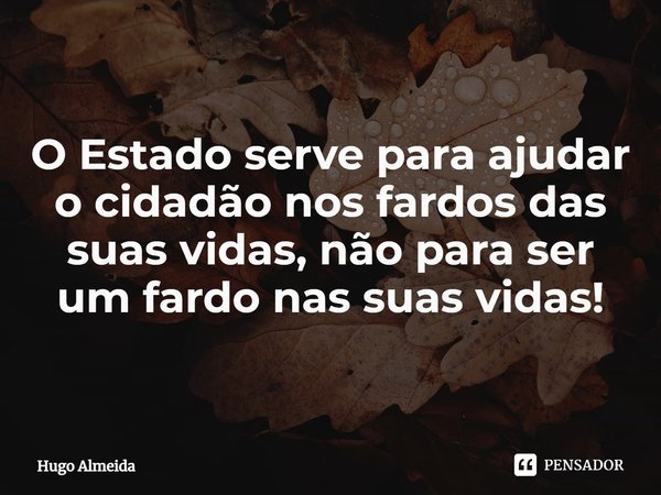 ⁠O Estado serve para ajudar o cidadão nos fardos das suas vidas, não para ser um fardo nas suas vidas!... Frase de Hugo Almeida.