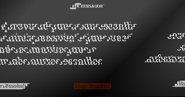 A prova de que a sua escolha era a única possível, é que você sabe os motivos que o afastaram das outras escolhas.... Frase de Hugo Brunholi.